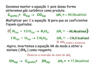 Devemos manter a equação I pois dessa forma
obteremos gás carbônico como produto.
 C(grafite )+ O2(g)  CO2(g)   H1 = – 94,0kcal/mol
Multiplicar por 2 a equação II para que os coeficientes
fiquem ajustados.

  (
 2 H2(g) + 1/2 O2(g)  H2O(l)       H2 = – 68,4kcal/mol           )
   2 H2(g) + O2(g)  2 H2O(l)        H2 = – 136,8 kcal/mol
                                     O H2 também é multiplicado
Agora, invertemos a equação III de modo a obter o
metano ( CH4 ) como reagente.
              Observe a inversão de sinal do H3

  CH4(g)  C(grafite)+   2H2(g)      H3 = + 17,9kcal/mol
 