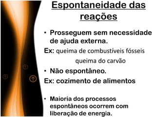 Espontaneidade das
       reações
• Prosseguem sem necessidade
  de ajuda externa.
Ex: queima de combustíveis fósseis
         queima do carvão
• Não espontâneo.
Ex: cozimento de alimentos

• Maioria dos processos
  espontâneos ocorrem com
  liberação de energia.
 