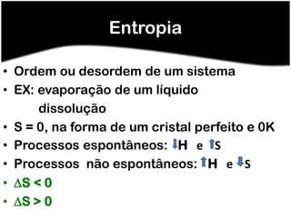 Entropia

• Ordem ou desordem de um sistema
• EX: evaporação de um líquido
      dissolução
• S = 0, na forma de um cristal perfeito e 0K
• Processos espontâneos: H e S
• Processos não espontâneos: H e S
• S < 0
• S > 0
 