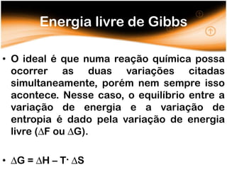 Energia livre de Gibbs

• O ideal é que numa reação química possa
  ocorrer as duas variações citadas
  simultaneamente, porém nem sempre isso
  acontece. Nesse caso, o equilíbrio entre a
  variação de energia e a variação de
  entropia é dado pela variação de energia
  livre (∆F ou ∆G).

• ∆G = ∆H – T. ∆S
 