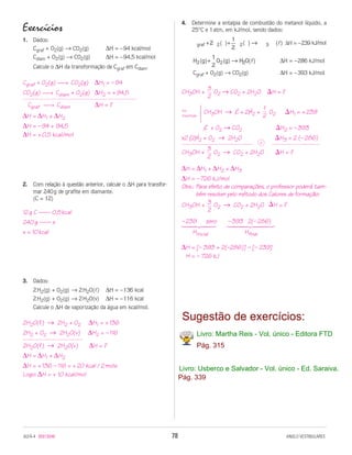 4. Determine a entalpia de combustão do metanol líquido, a
Exercícios                                                          25°C e 1 atm, em kJ/mol, sendo dados:
1. Dados:
                                                                                                          ∆H = –239 kJ/mol
   Cgraf + O2(g) → CO2(g)          ∆H = – 94 kcal/mol
   Cdiam + O2(g) → CO2(g)          ∆H = – 94,5 kcal/mol
                                                                                                        ∆H = – 286 kJ/mol
    Calcule o ∆H da transformação de Cgraf em Cdiam.
                                                                     Cgraf + O2(g) → CO2(g)             ∆H = – 393 kJ/mol
Cgraf + O2(g) → CO2(g) ∆H1 = – 94
CO2(g) → Cdiam + O2(g) ∆H2 = + 94,5                             CH3OH +        O2 → CO2 + 2H2O ⌬H = ?

 Cgraf → Cdiam               ∆H = ?
                                                                          CH3OH → C + 2H2 +        O2     ⌬H1 = + 239
∆H = ∆H1 + ∆H2
∆H = – 94 + 94,5                                                         C + O2 → CO2                 ⌬H2 = – 393
∆H = + 0,5 kcal/mol                                              x2 {2H2 + O2 → 2H2O                  ⌬H3 = 2 (– 286)

                                                                 CH3OH +        O2 → CO2 + 2H2O       ⌬H = ?

                                                                 ∆H = ∆H1 + ∆H2 + ∆H3
                                                                 ∆H = – 726 kJ/mol
2. Com relação à questão anterior, calcule o ∆H para transfor-   Obs.: Para efeito de comparações, o professor poderá tam-
   mar 240 g de grafite em diamante.                                   bém resolver pelo método dos Calores de formação:
   (C = 12)
                                                                 CH3OH +        O2 → CO2 + 2H2O ⌬H = ?
12 g C —— 0,5 kcal
240 g —— x                                                       – 239     zero     – 393 2(– 286)
                                                                 14243              1442443
x = 10 kcal                                                          Hinicial             Hfinal

                                                                 ∆H = [– 393 + 2(–286)] – [– 239]



3. Dados:
    2 H2(g) + O2(g) → 2 H2O(l) ∆H = – 136 kcal
    2 H2(g) + O2(g) → 2 H2O(v) ∆H = – 116 kcal
    Calcule o ∆H de vaporização da água em kcal/mol.

2H2O(l) → 2H2 + O2         ∆H1 = + 136
2H2 + O2 → 2H2O(v)         ∆H2 = – 116
2H2O(l) → 2H2O(v)           ∆H = ?
∆H = ∆H1 + ∆H2
∆H = + 136 – 116 = + 20 kcal / 2 mols
Logo: ∆H = + 10 kcal/mol
 