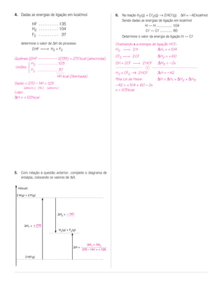 4. Dadas as energias de ligação em kcal/mol                          6. Na reação H2(g) + Cl2(g) → 2HCl(g) ∆H = –42kcal/mol
                                                                        Sendo dadas as energias de ligação em kcal/mol
              HF . . . . . . . . . 135                                                 H — H ............... 104
              H2 . . . . . . . . . 104                                                  Cl — Cl ............ 60
              F2 . . . . . . . . . 37                                   Determine o valor da energia da ligação H — Cl
    determine o valor de ∆H do processo                              Chamando x a energia de ligação HCl:
              2 HF → H2 + F2                                        H2 → 2 H                ∆H1 = + 104
                                                                     Cl2 → 2 Cl              ∆H2 = + 60
Quebras {2HF -------------- 2(135) = 270 kcal (absorvida)
         H2                 103                                      2H + 2Cl → 2 HCl         ∆H3 = – 2x
            123




Uniões                                                                                 +
         F2                 37
                                                                     H2 + Cl2 → 2 HCl         ∆H = – 42
                               141 kcal (libertada)
                                                                     Pela Lei de Hess:        ∆H = ∆H1 + ∆H2 + ∆H3
Saldo = 270 – 141 = 129                                              – 42 = + 104 + 60 – 2x
      (absorv.) (lib.) (absorv.)
                                                                     x = 103 kcal
Logo:
∆H = + 129 kcal




5. Com relação à questão anterior, complete o diagrama de
   entalpia, colocando os valores de ∆H.

  H(kcal)

 2 H(g) + 2 F(g)




                               ⌬H2 = – 141


      ⌬H1 = + 270
                                H2(g) + F2(g)




                                                    ⌬H1 + ∆H2
                                          ⌬H =
                                                 270 – 141 = + 129

       2 HF(g)
 