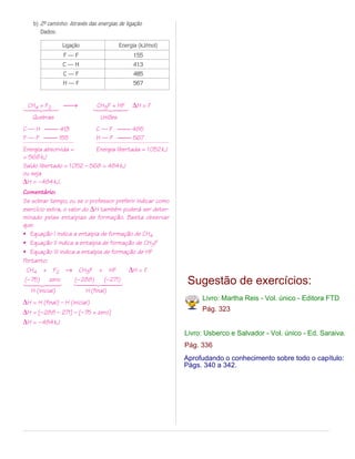 b) 2º caminho: Através das energias de ligação
        -
       Dados:

                 Ligação                  Energia (kJ/mol)
                 F—F                            155
                 C—H                            413
                 C—F                            485
                 H—F                            567



14243 →
 CH4 + F2
                              14243 ∆H = ?
                               CH3F + HF
   Quebras                       Uniões
C — H  413                   C — F  485
F — F  155                   H — F  567
Energia absorvida =         Energia libertada = 1 052 kJ
= 568 kJ
Saldo libertado = 1 052 – 568 = 484 kJ
ou seja
∆H = –484 kJ.
Comentário:
Se sobrar tempo, ou se o professor preferir indicar como
exercício extra, o valor do ∆H também poderá ser deter-
minado pelas entalpias de formação. Basta observar
que:
• Equação I indica a entalpia de formação de CH4
• Equação II indica a entalpia de formação de CH3F
• Equação III indica a entalpia de formação de HF
Portanto:
  CH4 + F2 → CH3F + HF                   ∆H = ?
 (– 75)
14243
           zero       (– 288)
                     1442443
                                (–271)                        Sugestão de exercícios:
   H (inicial)             H (final)
                                                                  Livro: Martha Reis - Vol. único - Editora FTD
∆H = H (final) – H (inicial)
∆H = [–288 – 271] – [–75 + zero]                                  Pág. 323
∆H = – 484 kJ
                                                             Livro: Usberco e Salvador - Vol. único - Ed. Saraiva.
                                                             Pág. 336
                                                             Aprofudando o conhecimento sobre todo o capítulo:
                                                             Págs. 340 a 342.
 