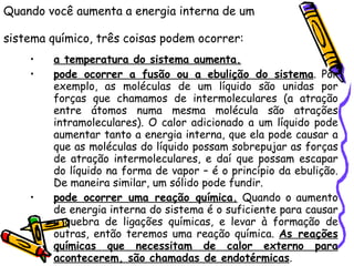 Quando você aumenta a energia interna de um sistema químico, três coisas podem ocorrer:   a temperatura do sistema aumenta.   pode ocorrer a fusão ou a ebulição do sistema . Por exemplo, as moléculas de um líquido são unidas por forças que chamamos de intermoleculares (a atração entre átomos numa mesma molécula são atrações intramoleculares). O calor adicionado a um líquido pode aumentar tanto a energia interna, que ela pode causar a que as moléculas do líquido possam sobrepujar as forças de atração intermoleculares, e daí que possam escapar do líquido na forma de vapor – é o princípio da ebulição. De maneira similar, um sólido pode fundir.  pode ocorrer uma reação química.  Quando o aumento de energia interna do sistema é o suficiente para causar a quebra de ligações químicas, e levar à formação de outras, então teremos uma reação química.  As reações químicas que necessitam de calor externo para acontecerem, são chamadas de endotérmicas .  