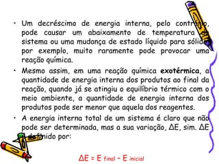 Um decréscimo de energia interna, pelo contrário, pode causar um abaixamento de temperatura do sistema ou uma mudança de estado líquido para sólido, por exemplo, muito raramente pode provocar uma reação química.  Mesmo assim, em uma reação química  exotérmica , a quantidade de energia interna dos produtos ao final da reação, quando já se atingiu o equilíbrio térmico com o meio ambiente, a quantidade de energia interna dos produtos pode ser menor que aquela dos reagentes.  A energia interna total de um sistema é claro que não pode ser determinada, mas a sua variação, ∆E, sim. ∆E é definido por: ∆ E = E  final  – E  inicial   