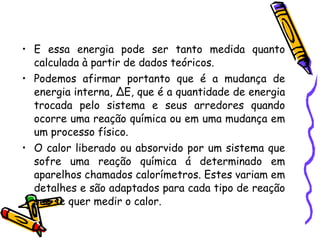 E essa energia pode ser tanto medida quanto calculada à partir de dados teóricos.  Podemos afirmar portanto que é a mudança de energia interna, ∆E, que é a quantidade de energia trocada pelo sistema e seus arredores quando ocorre uma reação química ou em uma mudança em um processo físico.  O calor liberado ou absorvido por um sistema que sofre uma reação química á determinado em aparelhos chamados calorímetros. Estes variam em detalhes e são adaptados para cada tipo de reação que se quer medir o calor.  