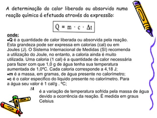 A determinação do calor liberado ou absorvido numa reação química á efetuada através da expressão: onde: Q  é a quantidade de calor liberada ou absorvida pela reação. Esta grandeza pode ser expressa em calorias (cal) ou em Joules (J). O Sistema Internacional de Medidas (SI) recomenda a utilização do Joule, no entanto, a caloria ainda é muito utilizada. Uma caloria (1 cal) é a quantidade de calor necessária para fazer com que 1,0 g de água tenha sua temperatura aumentada de 1,0ºC. Cada caloria corresponde a 4,18 J;  m  é a massa, em gramas, de água presente no calorímetro;  c  é o calor especifico do liquido presente no calorímetro. Para a água seu valor é 1 cal/g . ºC;  ∆ t é a variação de temperatura sofrida pela massa de água devido a ocorrência da reação. É medida em graus Celsius . 