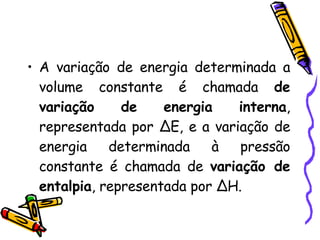 A variação de energia determinada a volume constante é chamada  de variação de energia interna , representada por ∆E, e a variação de energia determinada à pressão constante é chamada de  variação de entalpia , representada por ∆H. 