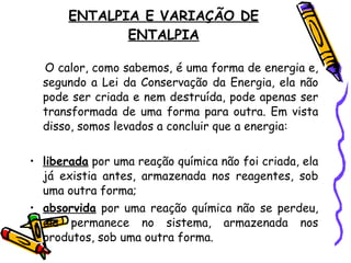 ENTALPIA E VARIAÇÃO DE ENTALPIA O calor, como sabemos, é uma forma de energia e, segundo a Lei da Conservação da Energia, ela não pode ser criada e nem destruída, pode apenas ser transformada de uma forma para outra. Em vista disso, somos levados a concluir que a energia: liberada  por uma reação química não foi criada, ela já existia antes, armazenada nos reagentes, sob uma outra forma; absorvida  por uma reação química não se perdeu, ela permanece no sistema, armazenada nos produtos, sob uma outra forma. 