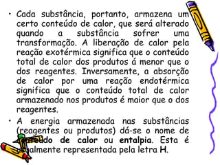 Cada substância, portanto, armazena um certo conteúdo de calor, que será alterado quando a substância sofrer uma transformação. A liberação de calor pela reação exotérmica significa que o conteúdo total de calor dos produtos á menor que o dos reagentes. Inversamente, a absorção de calor por uma reação endotérmica significa que o conteúdo total de calor armazenado nos produtos é maior que o dos reagentes. A energia armazenada nas substâncias (reagentes ou produtos) dá-se o nome de  conteúdo de calor  ou  entalpia . Esta é usualmente representada pela letra  H . 