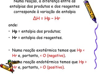 Numa reação, a diferença entre as entalpias dos produtos e dos reagentes corresponde à variação de entalpia ∆ H = Hp – Hr onde: Hp  = entalpia dos produtos; Hr  = entalpia dos reagentes. Numa reação exotérmica temos que  Hp < Hr  e, portanto,  < O (negativo) . Numa reação endotérmica temos que  Hp > Hr  e, portanto,  > O (positivo) . 