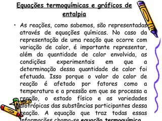 Equações termoquímicas e gráficos de entalpia As reações, como sabemos, são representadas através de equações químicas. No caso da representação de uma reação que ocorre com variação de calor, é importante representar, além da quantidade de calor envolvida, as condições experimentais em que a determinação dessa quantidade de calor foi efetuada. Isso porque o valor do calor de reação é afetado por fatores como a temperatura e a pressão em que se processa a reação, o estado físico e as variedades alotrópicas das substâncias participantes dessa reação. A equação que traz todas essas informações chama-se  equação termoquímica . 