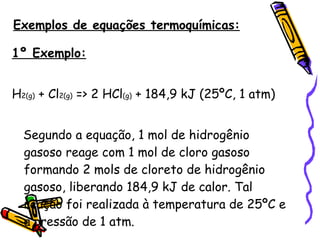 Exemplos de equações termoquímicas: 1º Exemplo: H 2(g)  + Cl 2(g)  => 2 HCl (g)  + 184,9 kJ (25ºC, 1 atm) Segundo a equação, 1 mol de hidrogênio gasoso reage com 1 mol de cloro gasoso formando 2 mols de cloreto de hidrogênio gasoso, liberando 184,9 kJ de calor. Tal reação foi realizada à temperatura de 25ºC e à pressão de 1 atm. 