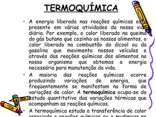TERMOQUÍMICA A energia liberada nas reações químicas está presente em várias atividades da nossa vida diária. Por exemplo, o calor liberado na queima do gás butano que cozinha os nossos alimentos, o calor liberado na combustão do álcool ou da gasolina que movimenta nossos veículos e através das reações químicas dos alimentos no nosso organismo que obtemos a energia necessária para manutenção da vida. A maioria das reações químicas ocorre produzindo variações de energia, que freqüentemente se manifestam na forma de variações de calor. A  termoquímica  ocupa-se do estudo quantitativo das variações térmicas que acompanham as reações químicas.  A termoquímica estuda a transferência de calor associada a reações químicas ou a mudanças no estado físico de uma substância.  
