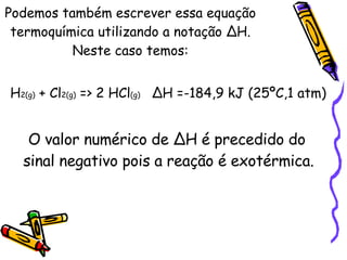 Podemos também escrever essa equação termoquímica utilizando a notação ∆H. Neste caso temos: H 2(g)  + Cl 2(g)  => 2 HCl (g)  ∆H =-184,9 kJ (25ºC,1 atm) O valor numérico de ∆H é precedido do sinal negativo pois a reação é exotérmica. 