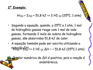 2º Exemplo:   H 2(g)  + I 2(g)  + 51,8 kJ => 2 HI  (g)  (25ºC, 1 atm) Segundo a equação, quando, a 25ºC e 1 atm, 1 mol de hidrogênio gasoso reage com 1 mol de iodo gasoso, formando 2 mols de iodeto de hidrogênio gasoso, são absorvidos 51,8 kJ de calor. A equação também pode ser escrita utilizando a notação ∆H: H 2(g)  + I 2(g)  => 2 HI  (g)  ∆H = + 51,8 kJ (25ºC,1 atm) O valor numérico de ∆H é positivo, pois a reação é endotérmica. 