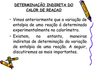 DETERMINAÇÃO INDIRETA DO CALOR DE REAÇAO Vimos anteriormente que a variação de entalpia de uma reação á determinada experimentalmente no calorímetro.  Existem, no entanto, maneiras indiretas de determinação da variação de entalpia de uma reação. A seguir, discutiremos as mais importantes. 