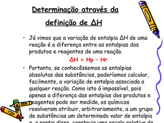 Determinação através da definição de ∆H   Já vimos que a variação de entalpia ∆H de uma reação é a diferença entre as entalpias dos produtos e reagentes de uma reação. ∆ H = Hp – Hr Portanto, se conhecêssemos as entalpias absolutas das substâncias, poderíamos calcular, facilmente, a variação de entalpia associada a qualquer reação. Como isto á impossível, pois apenas a diferença das entalpias dos produtos e reagentes pode ser medida, os químicos resolveram atribuir, arbitrariamente, a um grupo de substâncias um determinado valor de entalpia e, a partir disso, construir uma escala relativa de entalpias das demais substâncias. 