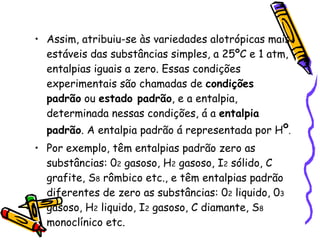 Assim, atribuiu-se às variedades alotrópicas mais estáveis das substâncias simples, a 25ºC e 1 atm, entalpias iguais a zero. Essas condições experimentais são chamadas de  condições padrão  ou  estado padrão , e a entalpia, determinada nessas condições, á a  entalpia padrão . A entalpia padrão á representada por H º . Por exemplo, têm entalpias padrão zero as substâncias: 0 2  gasoso, H 2  gasoso, I 2  sólido, C grafite, S 8  rômbico etc., e têm entalpias padrão diferentes de zero as substâncias: 0 2  liquido, 0 3  gasoso, H 2  liquido, I 2  gasoso, C diamante, S 8  monoclínico etc. 