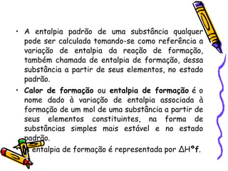 A entalpia padrão de uma substância qualquer pode ser calculada tomando-se como referência a variação de entalpia da reação de formação, também chamada de entalpia de formação, dessa substância a partir de seus elementos, no estado padrão. Calor de formação  ou  entalpia de formação  é o nome dado à variação de entalpia associada à formação de um mol de uma substância a partir de seus elementos constituintes, na forma de substâncias simples mais estável e no estado padrão. A entalpia de formação é representada por ∆H º f . 