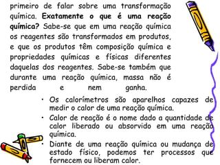 Para podermos falar de  termoquímica , temos primeiro de falar sobre uma transformação química.  Exatamente o que é uma reação química?  Sabe-se que em uma reação química os reagentes são transformados em produtos, e que os produtos têm composição química e propriedades químicas e físicas diferentes daquelas dos reagentes. Sabe-se também que durante uma reação química, massa não é perdida e nem ganha.  Os calorímetros são aparelhos capazes de medir o calor de uma reação química.  Calor de reação é o nome dado a quantidade de calor liberado ou absorvido em uma reação química.  Diante de uma reação química ou mudança de estado físico, podemos ter processos que fornecem ou liberam calor. 
