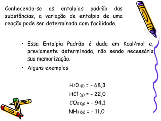 Conhecendo-se as entalpias padrão das substâncias, a variação de entalpia de uma reação pode ser determinada com facilidade. Essa Entalpia Padrão é dada em Kcal/mol e, previamente determinada, não sendo necessária sua memorização.  Alguns exemplos: H 2 0  (l)  = - 68,3 HCl  (g)  = - 22,0 CO 2 (g)  =  - 94,1 NH 3 (g)  =  - 11,0  