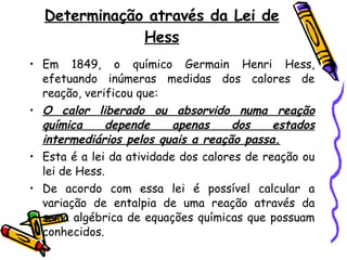 Determinação através da Lei de Hess Em 1849, o químico Germain Henri Hess, efetuando inúmeras medidas dos calores de reação, verificou que:  O calor liberado ou absorvido numa reação química depende apenas dos estados intermediários pelos quais a reação passa. Esta é a lei da atividade dos calores de reação ou lei de Hess. De acordo com essa lei é possível calcular a variação de entalpia de uma reação através da soma algébrica de equações químicas que possuam conhecidos.  