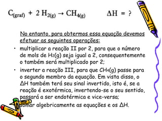 No entanto, para obtermos essa equação devemos efetuar as seguintes operações: multiplicar a reação II por 2, para que o número de mols de H 2 (g) seja igual a 2, consequentemente o também será multiplicado por 2; inverter a reação III, para que CH 4 (g) passe para o segundo membro da equação. Em vista disso, o ∆H também terá seu sinal invertido, isto é, se a reação é exotérmica, invertendo-se o seu sentido, passará a ser endotérmica e vice-versa; somar algebricamente as equações e os ∆H. 