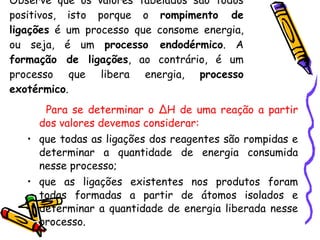 Observe que os valores tabelados são todos positivos, isto porque o  rompimento de ligações  é um processo que consome energia, ou seja, é um  processo endodérmico . A  formação de ligações , ao contrário, é um processo que libera energia,  processo exotérmico . Para se determinar o ∆H de uma reação a partir dos valores devemos considerar: que todas as ligações dos reagentes são rompidas e determinar a quantidade de energia consumida nesse processo; que as ligações existentes nos produtos foram todas formadas a partir de átomos isolados e determinar a quantidade de energia liberada nesse processo. 