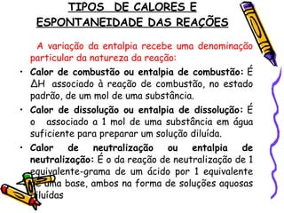 TIPOS  DE CALORES E ESPONTANEIDADE DAS REAÇÕES A variação da entalpia recebe uma denominação particular da natureza da reação: Calor de combustão ou entalpia de combustão:  É ∆H  associado à reação de combustão, no estado padrão, de um mol de uma substância. Calor de dissolução ou entalpia de dissolução:  É o   associado a 1 mol de uma substância em água suficiente para preparar um solução diluída. Calor de neutralização ou entalpia de neutralização:  É o da reação de neutralização de 1 equivalente-grama de um ácido por 1 equivalente de uma base, ambos na forma de soluções aquosas diluídas 