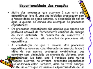 Espontaneidade das reações Muito dos processos que ocorrem à sua volta são espontâneos, isto é, uma vez iniciados prosseguem sem a necessidade de ajuda externa. A dissolução do sal em água, a queima de carvão são exemplos de processos espontâneos. Os processos espontâneos são aqueles que apenas são possíveis através do fornecimento contínuo de energia do meio ambiente. O cozimento de alimentos, a obtenção de metais, são exemplos de processos não espontâneos. A constatação de que a maioria dos processos espontâneos ocorrem com liberação de energia, levou à idéia de que apenas processos exotérmicos, que ocorriam com diminuição de energia do sistema, eram espontâneos. De fato, isto é verdade para muitas   reações; existem, no entanto, processos espontâneos que absorvem calor. Portanto, além do fator energia, existe um outro que influencia a espontaneidade de um processo. Este fator chama-se  entropia , e é representado pela letra  S . 