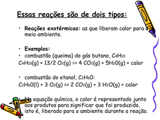 Essas reações são de dois tipos: Reações exotérmicas:  as que liberam calor para o meio ambiente. Exemplos: combustão (queima) do gás butano, C 4 H 10 C 4 H 10 (g) + 13/2 O 2 (g) => 4 CO 2 (g) + 5H 2 0(g) + calor combustão do etanol, C 2 H 6 0: C 2 H 6 0(l) + 3 O 2 (g) => 2 CO 2 (g) + 3 H 2 O(g) + calor Na equação química, o calor é representado junto aos produtos para significar que foi produzido, isto é, liberado para o ambiente durante a reação. 