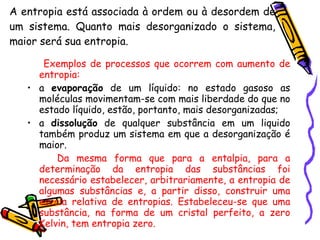 A entropia está associada à ordem ou à desordem de um sistema. Quanto mais desorganizado o sistema, maior será sua entropia. Exemplos de processos que ocorrem com aumento de entropia:   a  evaporação  de um líquido: no estado gasoso as moléculas movimentam-se com mais liberdade do que no estado líquido, estão, portanto, mais desorganizadas;  a  dissolução  de qualquer substância em um liquido também produz um sistema em que a desorganização é maior. Da mesma forma que para a entalpia, para a determinação da entropia das substâncias foi necessário estabelecer, arbitrariamente, a entropia de algumas substâncias e, a partir disso, construir uma escala relativa de entropias. Estabeleceu-se que uma substância, na forma de um cristal perfeito, a zero Kelvin, tem entropia zero. 