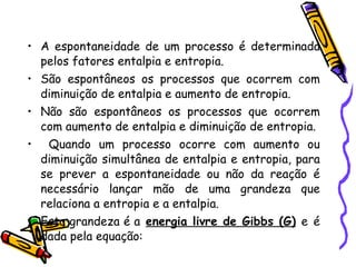 A espontaneidade de um processo é determinada pelos fatores entalpia e entropia.  São espontâneos os processos que ocorrem com diminuição de entalpia e aumento de entropia.  Não são espontâneos os processos que ocorrem com aumento de entalpia e diminuição de entropia. Quando um processo ocorre com aumento ou diminuição simultânea de entalpia e entropia, para se prever a espontaneidade ou não da reação é necessário lançar mão de uma grandeza que relaciona a entropia e a entalpia.  Esta grandeza é a   energia livre de Gibbs (G)   e   é dada pela equação: 