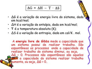 ∆ G é a variação de energia livre do sistema, dada em kcal/mol; ∆ H é a variação de entalpia, dada em kcal/mol; T  é a temperatura absoluta (K); ∆ S é a variação de entropia, dada em cal/K . mol. A  energia livre de Gibbs  mede a capacidade que um sistema possui de realizar trabalho. São espontâneos os processos  onde a capacidade de realizar trabalho do sistema diminui, ou seja,  ∆G < 0 .  Processos não espontâneos são aqueles onde a capacidade do sistema realizar trabalho aumenta, ou seja, ∆G > 0 . 