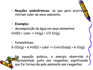 Reações endotérmicas:  as que para ocorrerem retiram calor do meio ambiente. Exemplos decomposição da água em seus elementos: H 2 0(l) + calor => H 2 (g) + 1/2 O 2 (g) fotossíntese: 6 CO 2 (g) + 6 H 2 0(l) + calor => C 6 H 12 O 6 (aq) + 6 O 2 (g) Na equação química, a energia absorvida é representada junto aos reagentes, significando que foi fornecida pelo ambiente aos reagentes. 