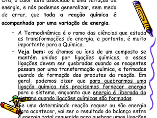 Ora, o calor está associado a uma variação de energia, e nós podemos generalizar, sem medo de errar, que  toda a reação química é acompanhada por uma variação de energia .   A Termodinâmica é o ramo das ciências que estuda as transformações de energia, e portanto, é muito importante para a Química.  Veja bem:  os átomos ou íons de um composto se mantém unidos por ligações químicas, e essas ligações devem ser quebradas quando os reagentes passam por uma transformação química, e formadas quando da formação dos produtos da reação. Em geral, podemos dizer que  para quebrarmos uma ligação química nós precisamos fornecer energia  para o sistema, enquanto que  energia é liberada do sistema quando ligações químicas são formadas .  Se uma determinada reação requer ou não energia para acontecer, vai ser o resultado do balanço entre a energia total requerida para quebrar umas ligações e a energia total liberada pela formação de outras.  
