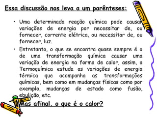 Essa discussão nos leva a um parênteses: Uma determinada reação química pode causar variações de energia por necessitar de, ou fornecer, corrente elétrica, ou necessitar de, ou fornecer, luz.  Entretanto, o que se encontra quase sempre é o de uma transformação química causar uma variação de energia na forma de calor, assim, a Termoquímica estuda as variações de energia térmica que acompanha as transformações químicas, bem como em mudanças físicas como por exemplo, mudanças de estado como fusão, ebulição, etc.  Mas afinal, o que é o calor?   