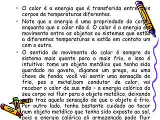 O calor é a energia que é transferida entre dois corpos de temperaturas diferentes.  Note que a energia é uma propriedade do corpo, enquanto que o calor não é. O calor é a energia em movimento entre os objetos ou sistemas que estão a diferentes temperaturas e estão em contato um com o outro.  O sentido do movimento do calor é sempre do sistema mais quente para o mais frio, e isso é intuitivo: tome um objeto metálico que tenha sido guardado na gaveta, digamos um prego, ou uma chave de fenda; você vai sentir uma sensação de frio, pos o metal,bom condutor de calor, vai receber o calor de sua mão – a energia calórica do seu corpo vai fluir para o objeto metálico, deixando para traz aquela sensação de que o objeto é frio. Por outro lado, tenha bastante cuidado ao tocar num objeto metálico que tenha sido exposto ao sol, pois a energia calórica ali armazenada pode fluir com tanta intensidade que pode queimar seus dedos.  