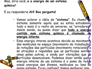 Mas, diria você,  e a energia de um sistema químico ?  E eu responderia  AH! Boa pergunta!   Vamos aclarar a idéia de  “sistema” . Eu chamo de sistema somente aquilo que eu estou estudando, tudo o mais é o resto do universo, os “arredores”. Assim sendo, eu posso dizer que  toda a energia contida num sistema químico é chamada de energia interna .  Essa energia interna acontece devido ao movimento das moléculas no espaço (movimento de translação), às rotações das partículas (movimento rotacional) e às atrações e repulsões que as partículas sentem umas pelas outras, e ainda por vibrações que as partículas desenvolvem. Podemos dizer então que a energia interna de um sistema é a soma de todas essas energias dos átomos, moléculas ou íons do nosso sistema. Ficou confuso? Vamos melhorar isso.  