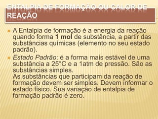 ENTALPIA DE FORMAÇÃO OU CALOR DE
REAÇÃO
 A Entalpia de formação é a energia da reação
quando forma 1 mol de substância, a partir das
substâncias químicas (elemento no seu estado
padrão).
 Estado Padrão: é a forma mais estável de uma
substância a 25°C e a 1atm de pressão. São as
substâncias simples.
As substâncias que participam da reação de
formação devem ser simples. Devem informar o
estado físico. Sua variação de entalpia de
formação padrão é zero.
 