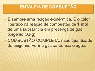 ENTALPIA DE COMBUSTÃO
 É sempre uma reação exotérmica. É o calor
liberado na reação de combustão de 1 mol
de uma substância em presença de gás
oxigênio O2(g)
 COMBUSTÃO COMPLETA: mais quantidade
de oxigênio. Forma gás carbônico e água.
 