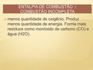 ENTALPIA DE COMBUSTÃO /
COMBUSTÃO INCOMPLETA
 menos quantidade de oxigênio. Produz
menos quantidade de energia. Forma mais
resíduos como monóxido de carbono (CO) e
água (H2O).
 
