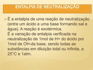 ENTALPIA DE NEUTRALIZAÇÃO
 É a entalpia de uma reação de neutralização
(entre um ácido e uma base formando sal e
água). A reação é exotérmica.
É a variação de entalpia verificada na
neutralização de 1mol de H+ do ácido por
1mol de OH-da base, sendo todas as
substâncias em diluição total ou infinita, a
25°C e 1atm.
 
