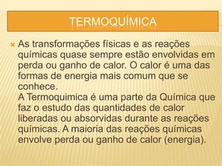TERMOQUÍMICA
 As transformações físicas e as reações
químicas quase sempre estão envolvidas em
perda ou ganho de calor. O calor é uma das
formas de energia mais comum que se
conhece.
A Termoquimica é uma parte da Química que
faz o estudo das quantidades de calor
liberadas ou absorvidas durante as reações
químicas. A maioria das reações químicas
envolve perda ou ganho de calor (energia).
 