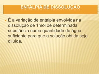 ENTALPIA DE DISSOLUÇÃO
 É a variação de entalpia envolvida na
dissolução de 1mol de determinada
substância numa quantidade de água
suficiente para que a solução obtida seja
diluída.
 