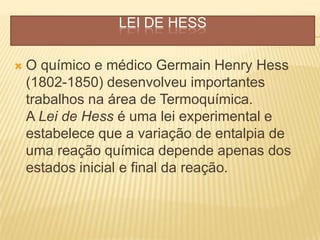 LEI DE HESS
 O químico e médico Germain Henry Hess
(1802-1850) desenvolveu importantes
trabalhos na área de Termoquímica.
A Lei de Hess é uma lei experimental e
estabelece que a variação de entalpia de
uma reação química depende apenas dos
estados inicial e final da reação.
 