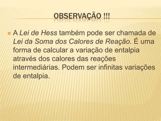 OBSERVAÇÃO !!!
 A Lei de Hess também pode ser chamada de
Lei da Soma dos Calores de Reação. É uma
forma de calcular a variação de entalpia
através dos calores das reações
intermediárias. Podem ser infinitas variações
de entalpia.
 