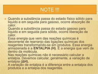 NOTE !!!
 Quando a substância passa do estado físico sólido para
liquido e em seguida para gasoso, ocorre absorção de
calor.
Quando a substância passa do estado gasoso para
líquido e em seguida para sólido, ocorre liberação de
calor.
Essa energia que vem das reações químicas é
decorrente de rearranjo das ligações químicas dos
reagentes transformando-se em produtos. Essa energia
armazenada é a ENTALPIA (H). É a energia que vem de
dentro da molécula.
Nas reações químicas não é necessário calcular a
entalpia. Devemos calcular, geralmente, a variação de
entalpia (ΔH).
A variação de entalpia é a diferença entre a entalpia dos
produtos e a entalpia dos reagentes.
 