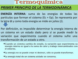 PRIMER PRINCIPIO DE LA TERMODINÁMICA
ENERGÍA INTERNA: suma de las energías de todas las
partículas que forman el sistema (Ec + Ep). Se representa por
la letra U y como toda energía se mide en julios (J).
Por definición, es imposible determinar la energía interna de
un sistema en un estado dado pero sí se puede medir la
variación que experimenta cuando el sistema sufre una
transformación de un estado a otro.
 